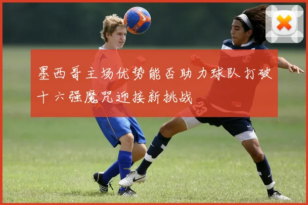墨西哥主场优势能否助力球队打破十六强魔咒迎接新挑战