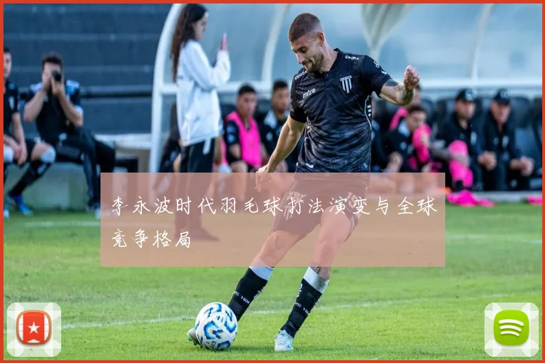 李永波时代羽毛球打法演变与全球竞争格局