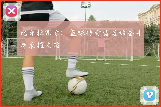 比尔拉塞尔：篮球传奇背后的奋斗与荣耀之路