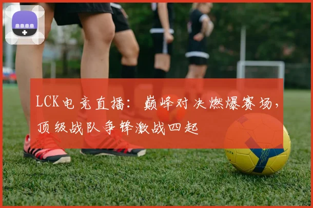 LCK电竞直播：巅峰对决燃爆赛场，顶级战队争锋激战四起