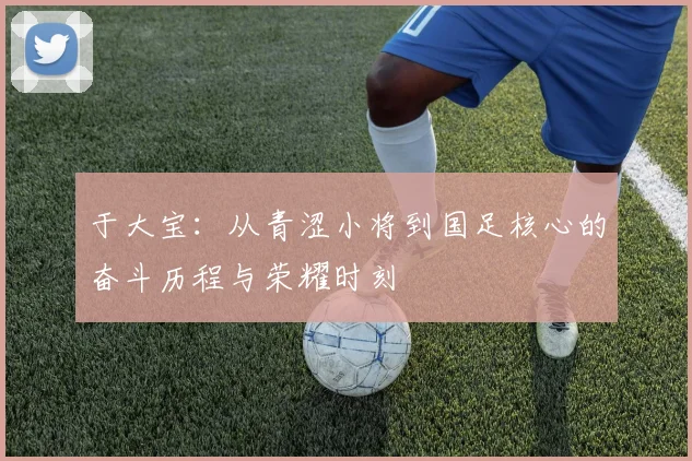 于大宝：从青涩小将到国足核心的奋斗历程与荣耀时刻