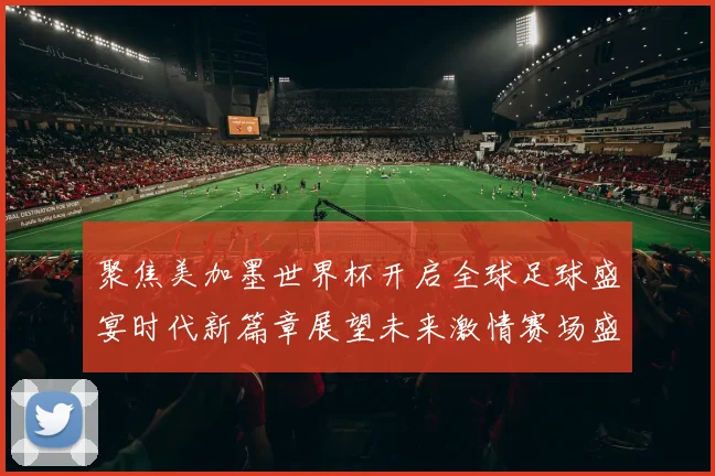 聚焦美加墨世界杯开启全球足球盛宴时代新篇章展望未来激情赛场盛