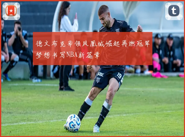 德文布克率领凤凰城崛起再燃冠军梦想书写NBA新篇章