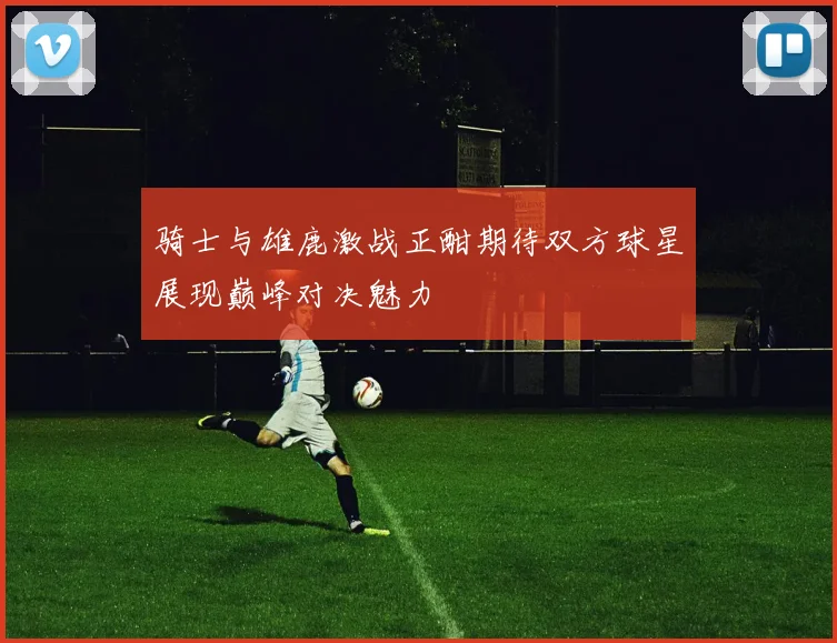 骑士与雄鹿激战正酣期待双方球星展现巅峰对决魅力