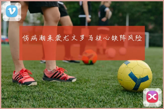 伤病潮来袭尤文罗马核心缺阵风险
