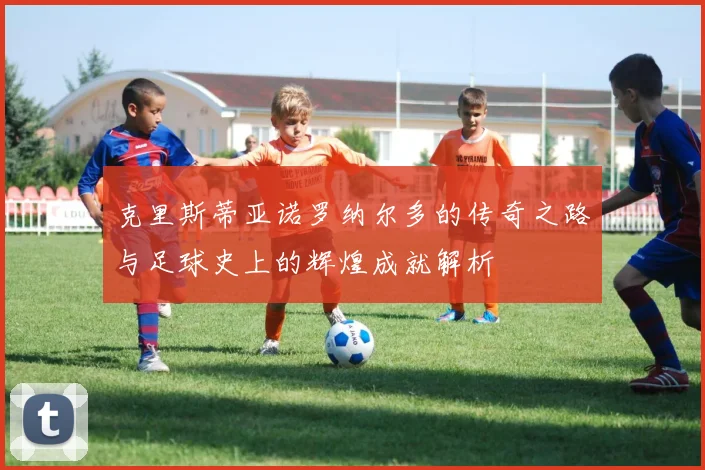 克里斯蒂亚诺罗纳尔多的传奇之路与足球史上的辉煌成就解析