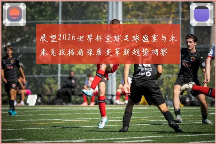 展望2026世界杯全球足球盛宴与未来竞技格局深度变革新趋势洞察