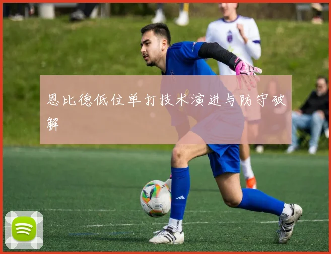 恩比德低位单打技术演进与防守破解