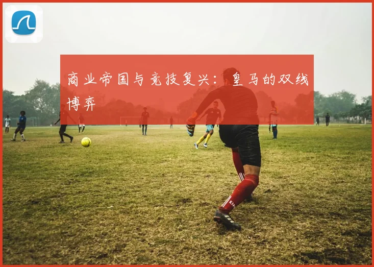 商业帝国与竞技复兴：皇马的双线博弈
