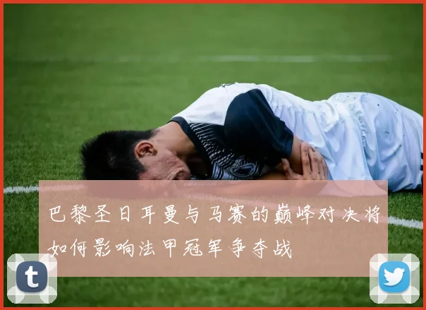 巴黎圣日耳曼与马赛的巅峰对决将如何影响法甲冠军争夺战