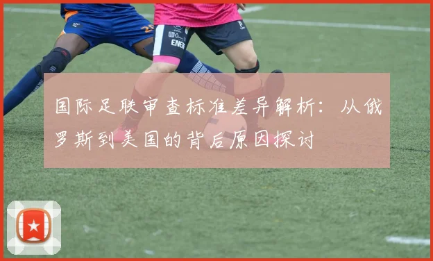 国际足联审查标准差异解析：从俄罗斯到美国的背后原因探讨