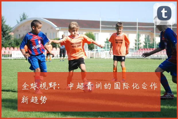全球视野：中超青训的国际化合作新趋势