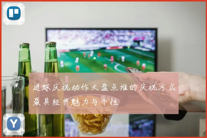 进球庆祝动作大盘点谁的庆祝方式最具经典魅力与个性