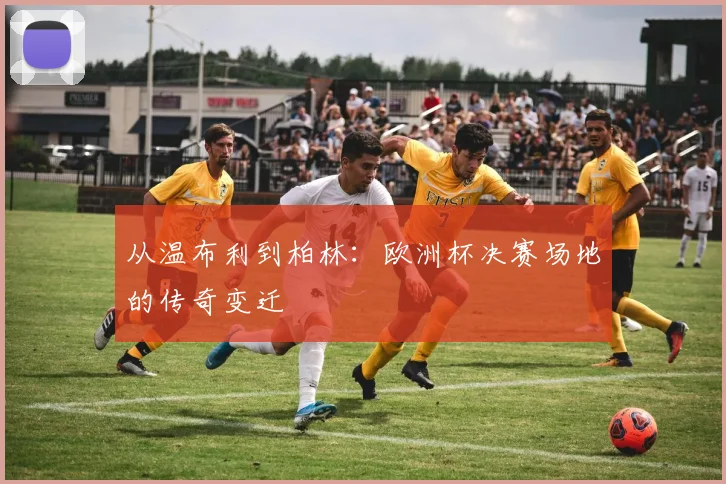 从温布利到柏林：欧洲杯决赛场地的传奇变迁