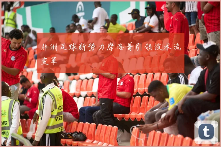 非洲足球新势力摩洛哥引领技术流变革
