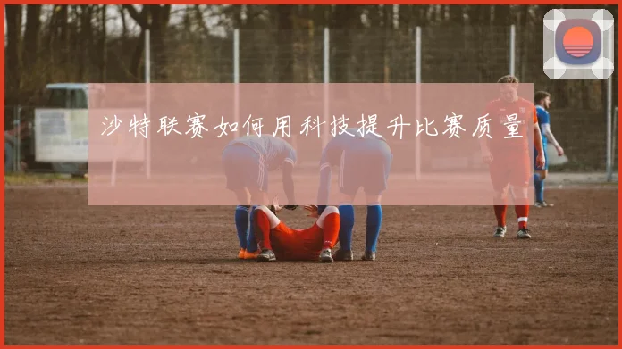 沙特联赛如何用科技提升比赛质量